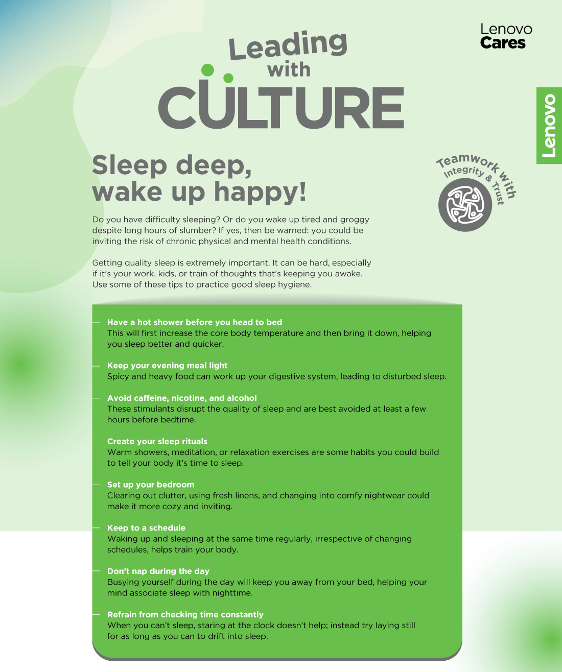 Sleep deep,
				wake up happy!
				Do you have diusculty sleeping? Or do you wake up
				tired and groggy despite long hours of slumber? If
				yes, then be warned: you could be inviting the risk
				of chronic physical and mental health conditions.
				Getting quality sleep is extremely important. It can
				be hard, especially if it’s your work, kids, or train of
				thoughts that’s keeping you awake. Use some of
				these tips to practice good sleep hygiene.
				Have a hot shower before you head to b